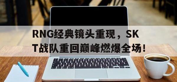 开云体育游戏-RNG经典镜头重现，SKT战队重回巅峰燃爆全场！