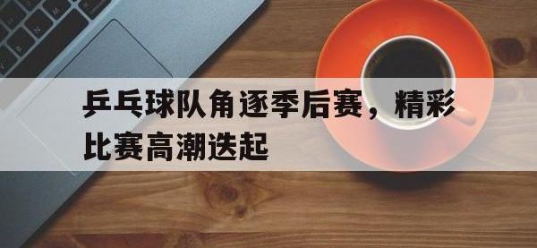 开云web网站-乒乓球队角逐季后赛，精彩比赛高潮迭起