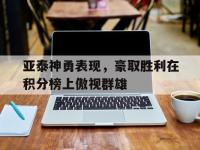 开云娱乐-亚泰神勇表现，豪取胜利在积分榜上傲视群雄