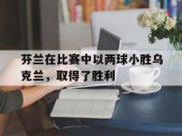 开云娱乐-芬兰在比赛中以两球小胜乌克兰，取得了胜利