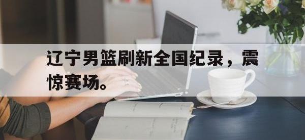 开云娱乐-辽宁男篮刷新全国纪录，震惊赛场。