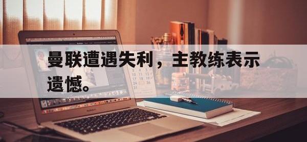 开云娱乐-曼联遭遇失利，主教练表示遗憾。