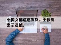 开云web网站-中国女排遭遇失利，主教练表示遗憾。