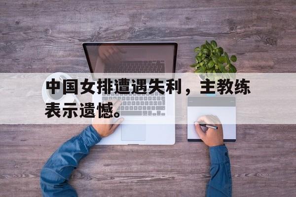 开云web网站-中国女排遭遇失利，主教练表示遗憾。