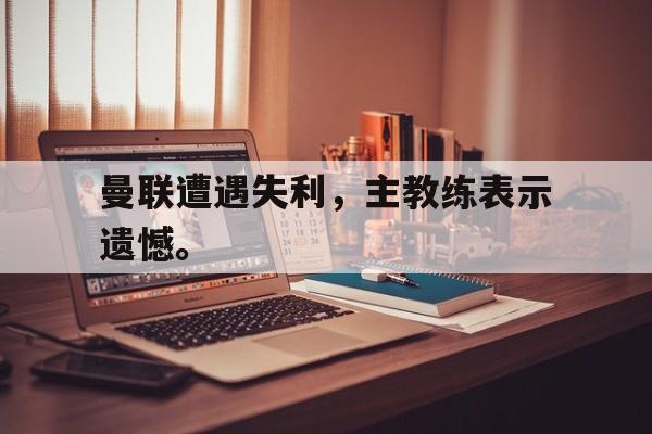 曼联遭遇失利，主教练表示遗憾。