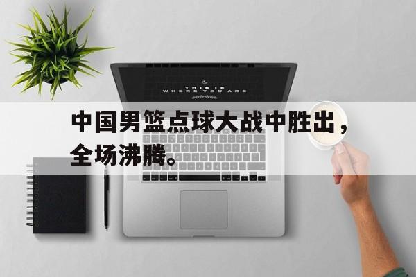 中国男篮点球大战中胜出，全场沸腾。