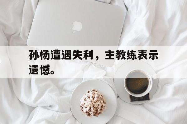 孙杨遭遇失利，主教练表示遗憾。