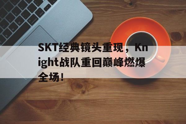 SKT经典镜头重现，Knight战队重回巅峰燃爆全场！