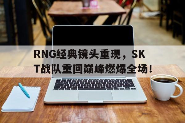 RNG经典镜头重现，SKT战队重回巅峰燃爆全场！