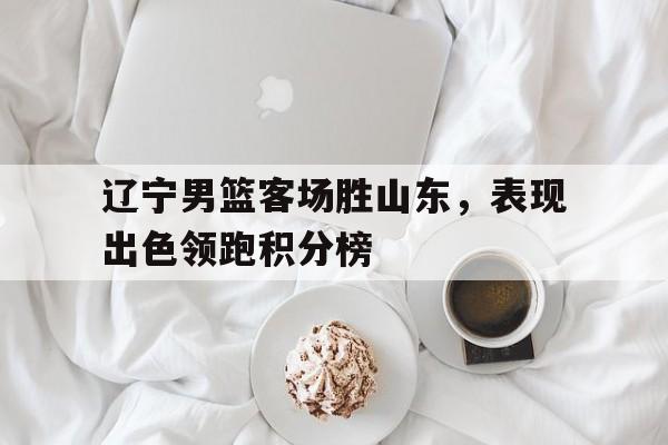 辽宁男篮客场胜山东，表现出色领跑积分榜
