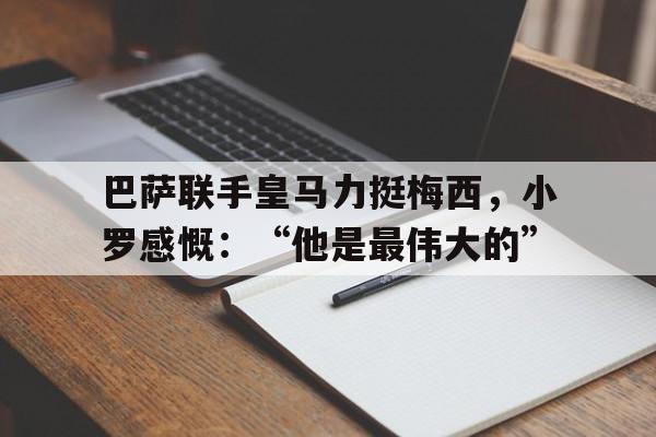 巴萨联手皇马力挺梅西，小罗感慨：“他是最伟大的”